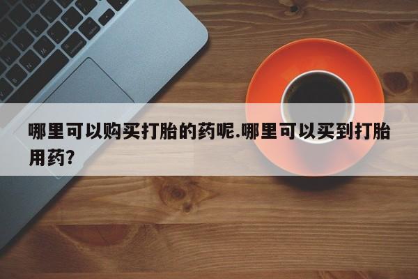 有私人打胎药哪里可以购买打胎的药呢.哪里可以买到打胎用药？