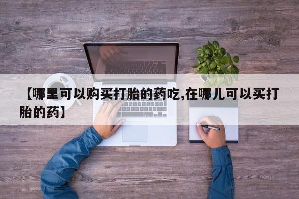 有私人打胎药【哪里可以购买打胎的药吃,在哪儿可以买打胎的药】