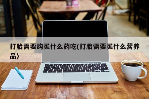 有私人打胎药打胎需要购买什么药吃(打胎需要买什么营养品)